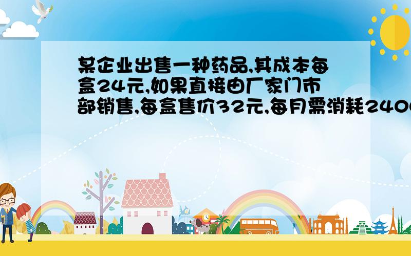 某企业出售一种药品,其成本每盒24元,如果直接由厂家门市部销售,每盒售价32元,每月需消耗2400元；