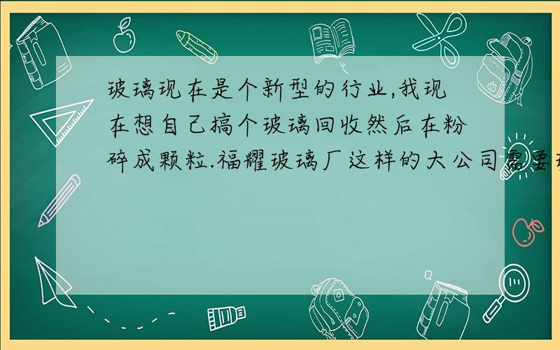 玻璃现在是个新型的行业,我现在想自己搞个玻璃回收然后在粉碎成颗粒.福耀玻璃厂这样的大公司需要玻璃粉末吗?