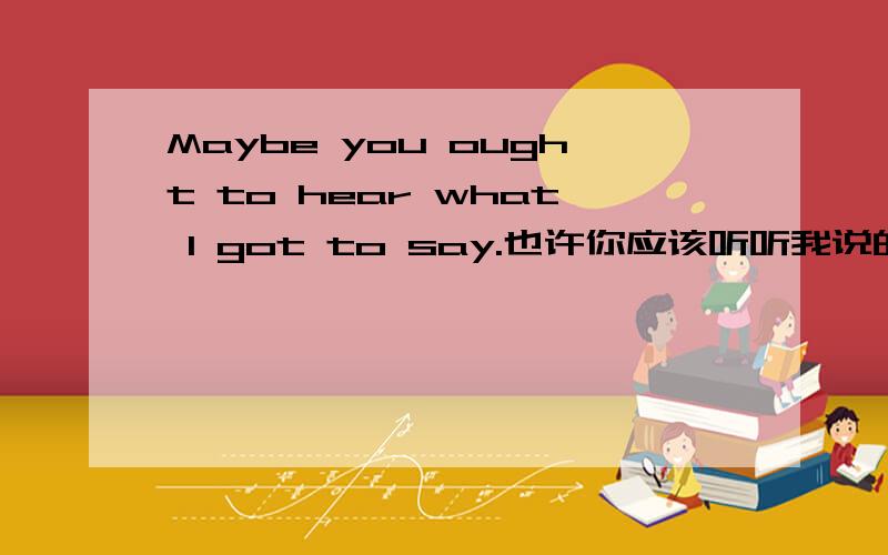 Maybe you ought to hear what I got to say.也许你应该听听我说的是什么,中的go