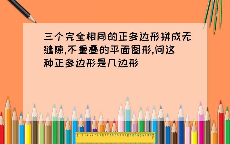 三个完全相同的正多边形拼成无缝隙,不重叠的平面图形,问这种正多边形是几边形