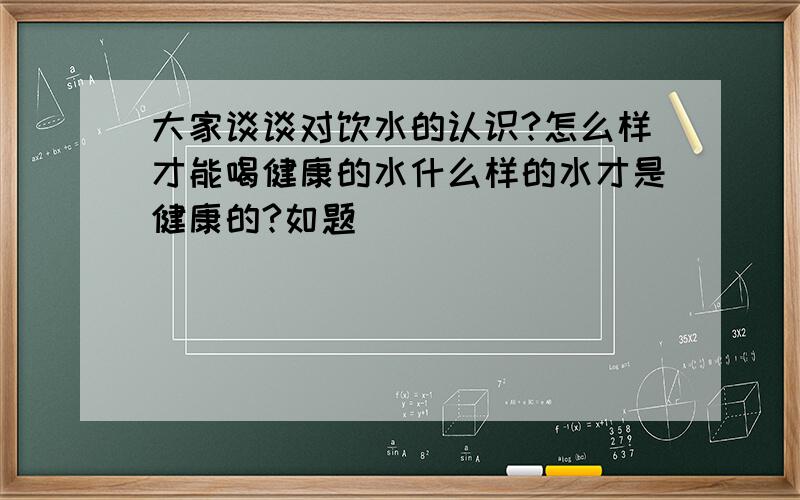 大家谈谈对饮水的认识?怎么样才能喝健康的水什么样的水才是健康的?如题