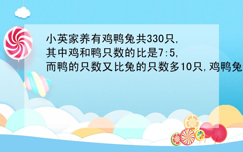 小英家养有鸡鸭兔共330只,其中鸡和鸭只数的比是7:5,而鸭的只数又比兔的只数多10只,鸡鸭兔各有多少只