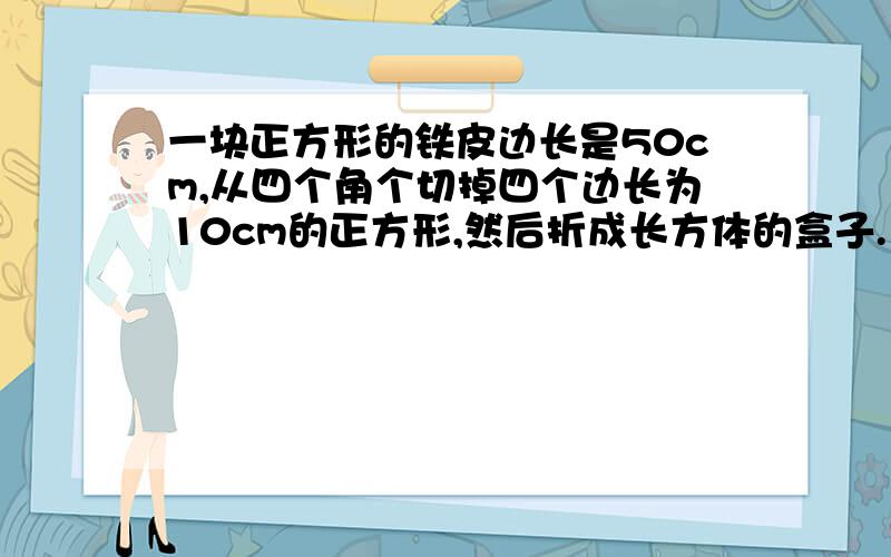 一块正方形的铁皮边长是50cm,从四个角个切掉四个边长为10cm的正方形,然后折成长方体的盒子.