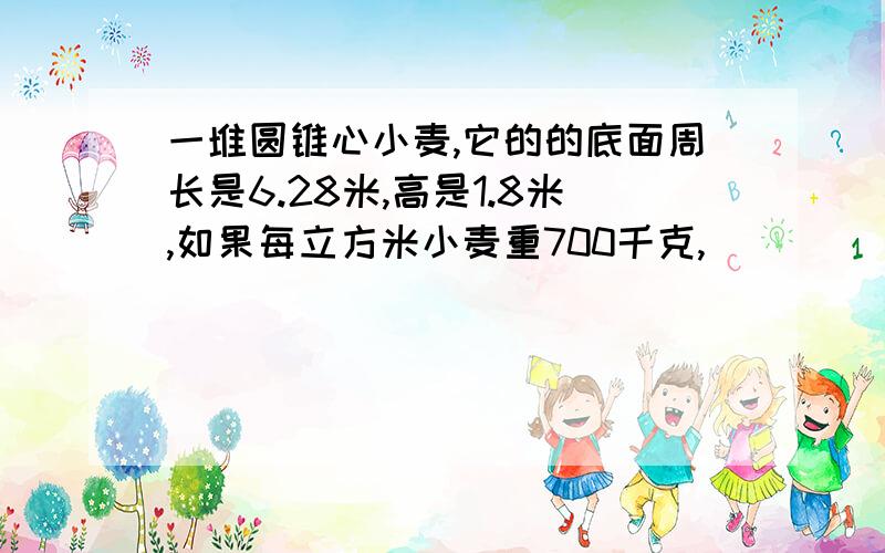 一堆圆锥心小麦,它的的底面周长是6.28米,高是1.8米,如果每立方米小麦重700千克,