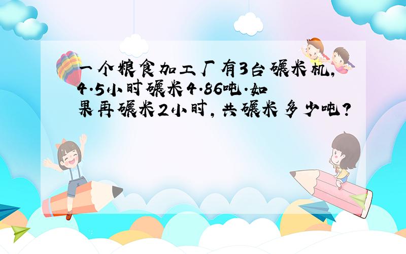 一个粮食加工厂有3台碾米机,4.5小时碾米4.86吨.如果再碾米2小时,共碾米多少吨?