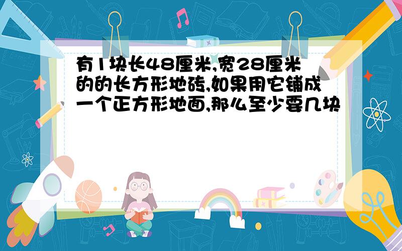 有1块长48厘米,宽28厘米的的长方形地砖,如果用它铺成一个正方形地面,那么至少要几块