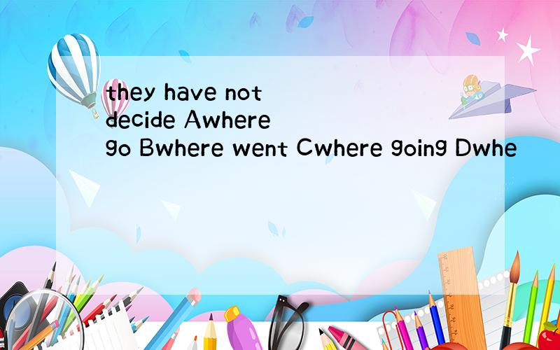 they have not decide Awhere go Bwhere went Cwhere going Dwhe