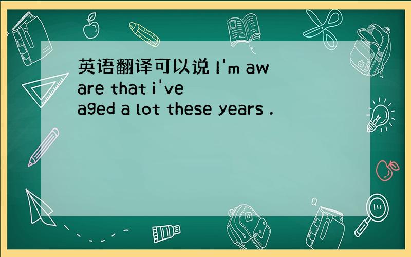 英语翻译可以说 I'm aware that i've aged a lot these years .