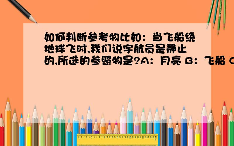 如何判断参考物比如：当飞船绕地球飞时,我们说宇航员是静止的,所选的参照物是?A：月亮 B：飞船 C：太阳 D：地球和飞船