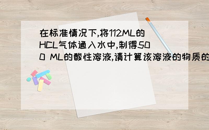 在标准情况下,将112ML的HCL气体通入水中,制得500 ML的酸性溶液,请计算该溶液的物质的量浓度