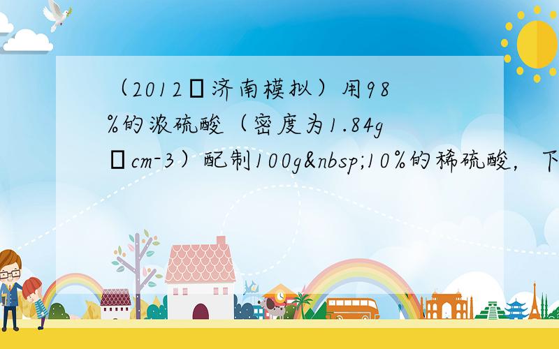 （2012•济南模拟）用98%的浓硫酸（密度为1.84g•cm-3）配制100g 10%的稀硫酸，下列仪器不需