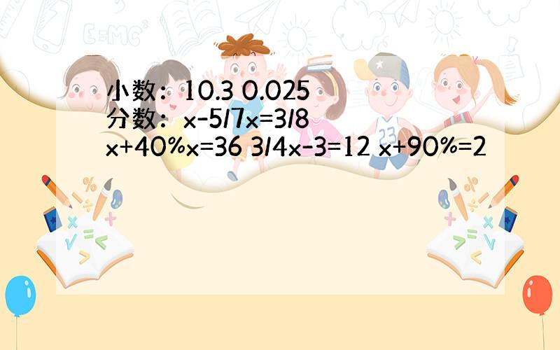 小数：10.3 0.025 分数：x-5/7x=3/8 x+40%x=36 3/4x-3=12 x+90%=2