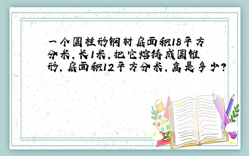 一个圆柱形钢材底面积18平方分米,长1米,把它熔铸成圆锥形,底面积12平方分米,高是多少?