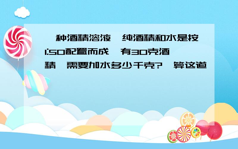 一种酒精溶液,纯酒精和水是按1:50配置而成,有30克酒精,需要加水多少千克?咋算这道