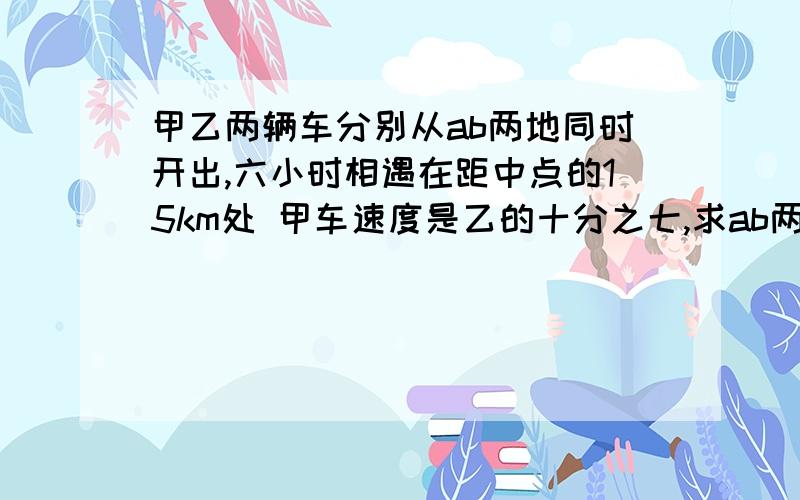 甲乙两辆车分别从ab两地同时开出,六小时相遇在距中点的15km处 甲车速度是乙的十分之七,求ab两地距离是