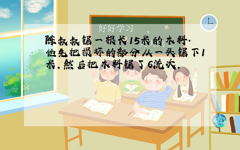 陈叔叔锯一根长15米的木料.他先把损坏的部分从一头锯下1米,然后把木料锯了6流次,