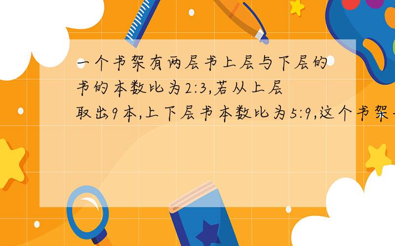 一个书架有两层书上层与下层的书的本数比为2:3,若从上层取出9本,上下层书本数比为5:9,这个书架共几本书