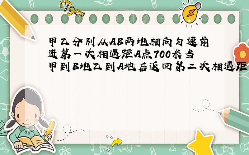 甲乙分别从AB两地相向匀速前进第一次相遇距A点700米当甲到B地乙到A地后返回第二次相遇距B点400米两地长几