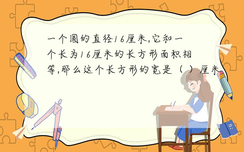 一个圆的直径16厘米,它和一个长为16厘米的长方形面积相等,那么这个长方形的宽是（ ）厘米