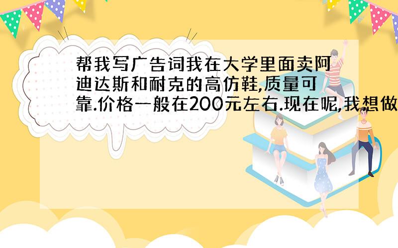 帮我写广告词我在大学里面卖阿迪达斯和耐克的高仿鞋,质量可靠.价格一般在200元左右.现在呢,我想做一传单,主要突出价格便