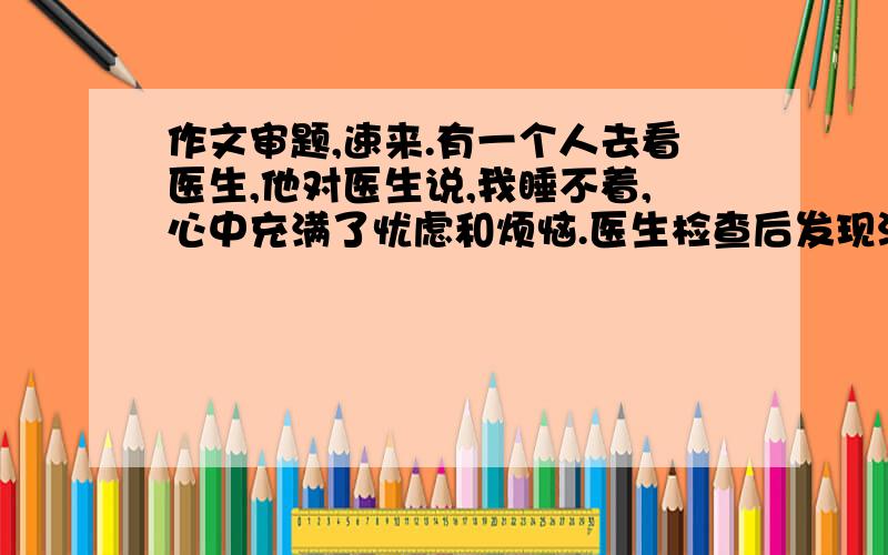 作文审题,速来.有一个人去看医生,他对医生说,我睡不着,心中充满了忧虑和烦恼.医生检查后发现没什么问题,只是情绪低落而已