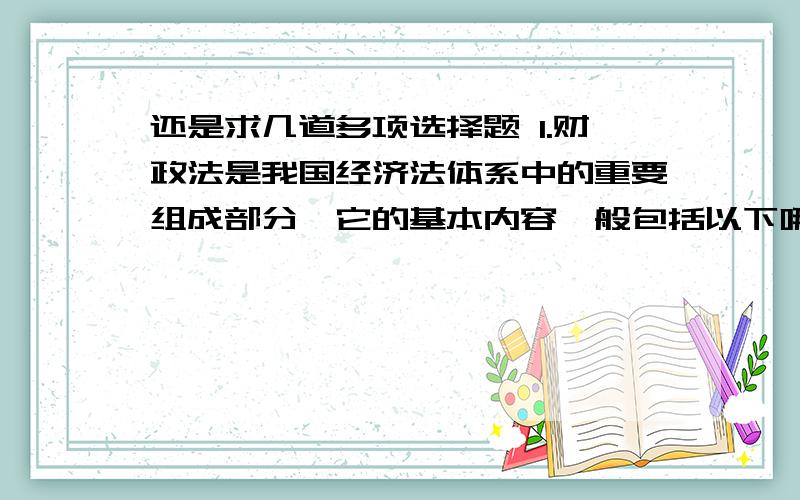 还是求几道多项选择题 1.财政法是我国经济法体系中的重要组成部分,它的基本内容一般包括以下哪几个基本方面()A.预算法B