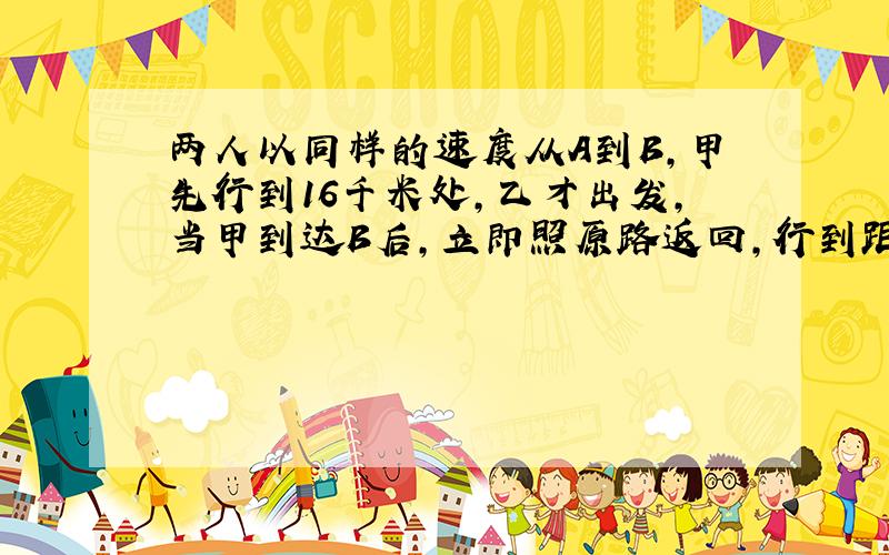 两人以同样的速度从A到B，甲先行到16千米处，乙才出发，当甲到达B后，立即照原路返回，行到距B是全程18