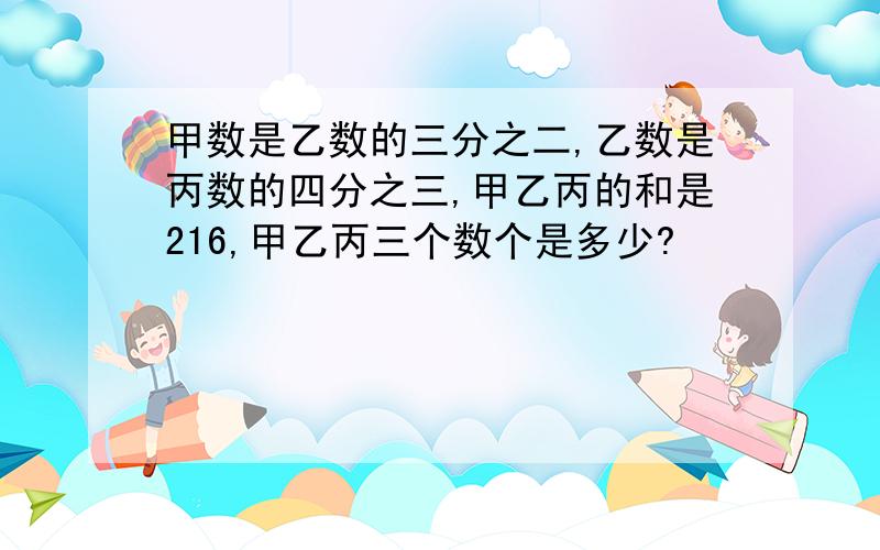 甲数是乙数的三分之二,乙数是丙数的四分之三,甲乙丙的和是216,甲乙丙三个数个是多少?