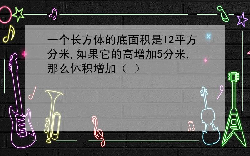 一个长方体的底面积是12平方分米,如果它的高增加5分米,那么体积增加（ ）