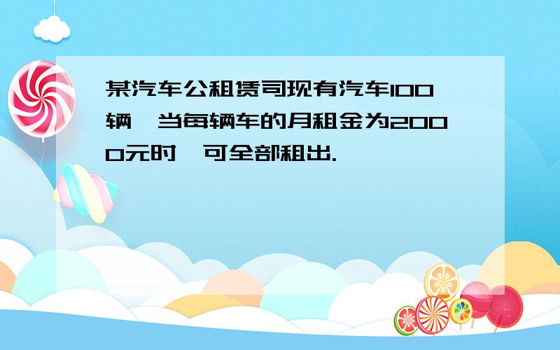 某汽车公租赁司现有汽车100辆,当每辆车的月租金为2000元时,可全部租出.