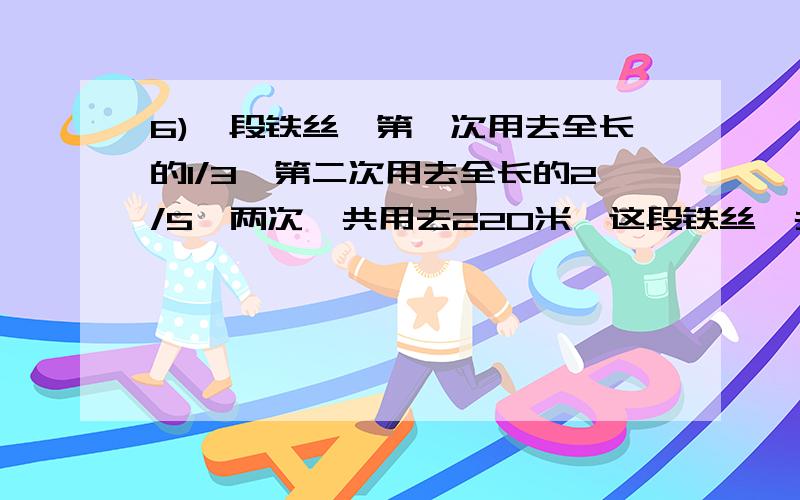 6)一段铁丝,第一次用去全长的1/3,第二次用去全长的2/5,两次一共用去220米,这段铁丝一共有多少米?