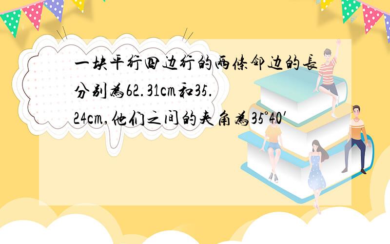 一块平行四边行的两条邻边的长分别为62.31cm和35.24cm,他们之间的夹角为35°40′