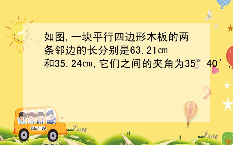 如图,一块平行四边形木板的两条邻边的长分别是63.21㎝和35.24㎝,它们之间的夹角为35°40′,求这块木板的面积(