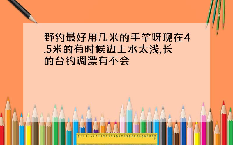 野钓最好用几米的手竿呀现在4.5米的有时候边上水太浅,长的台钓调漂有不会