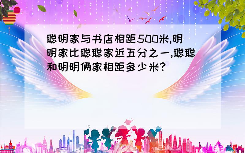 聪明家与书店相距500米,明明家比聪聪家近五分之一,聪聪和明明俩家相距多少米?