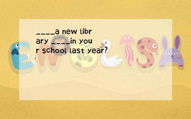 ____a new library ____in your school last year?