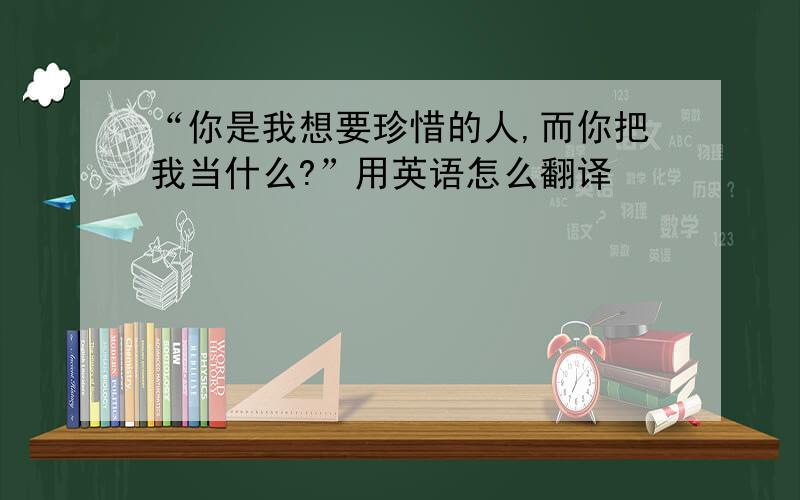 “你是我想要珍惜的人,而你把我当什么?”用英语怎么翻译