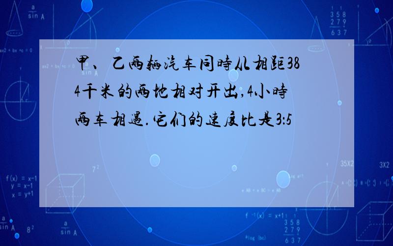 甲、乙两辆汽车同时从相距384千米的两地相对开出,4小时两车相遇.它们的速度比是3：5