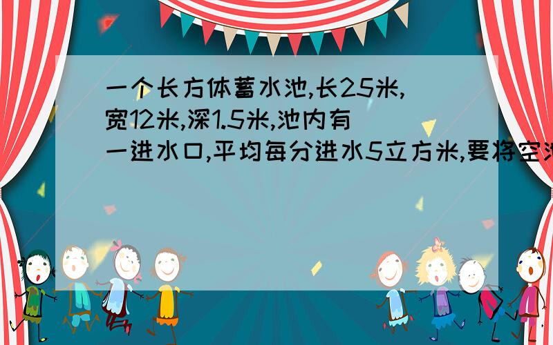 一个长方体蓄水池,长25米,宽12米,深1.5米,池内有一进水口,平均每分进水5立方米,要将空池注满需多少时