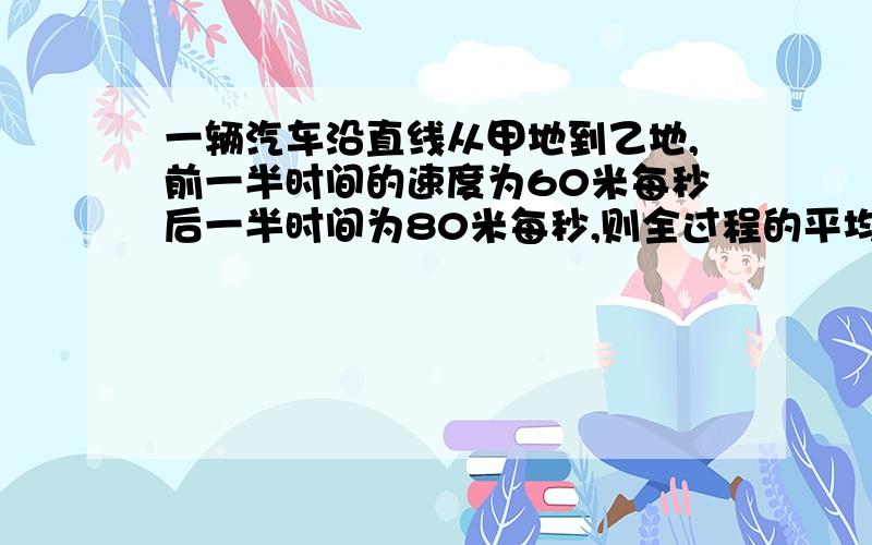 一辆汽车沿直线从甲地到乙地,前一半时间的速度为60米每秒后一半时间为80米每秒,则全过程的平均速度是多少?