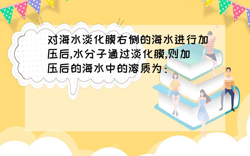 对海水淡化膜右侧的海水进行加压后,水分子通过淡化膜,则加压后的海水中的溶质为：