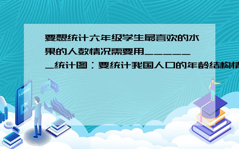 要想统计六年级学生最喜欢的水果的人数情况需要用______统计图；要统计我国人口的年龄结构情况需要用______统计图；