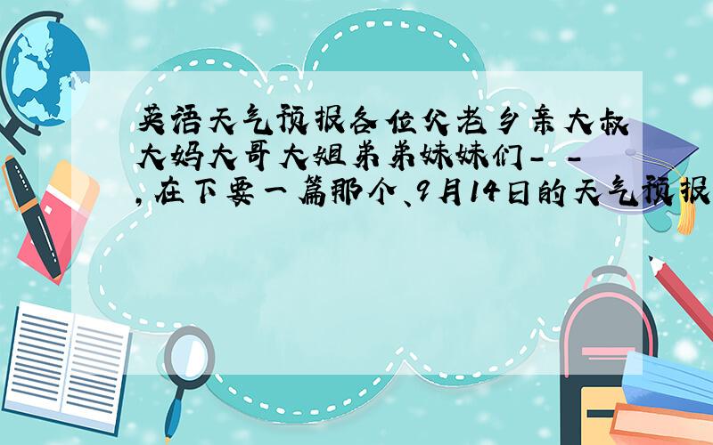 英语天气预报各位父老乡亲大叔大妈大哥大姐弟弟妹妹们- -,在下要一篇那个、9月14日的天气预报,用“今天”的口吻来说.额