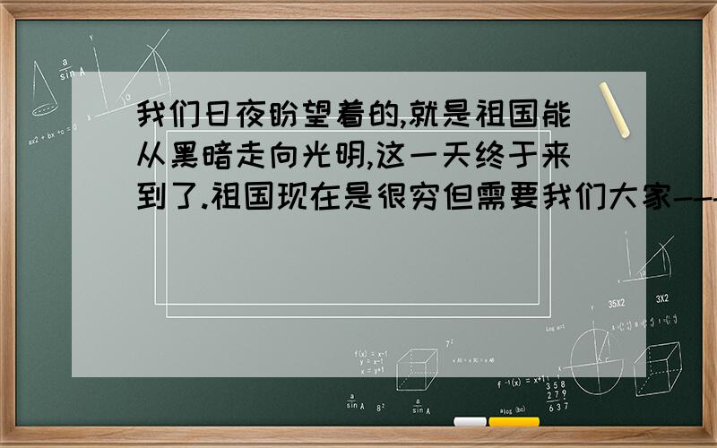 我们日夜盼望着的,就是祖国能从黑暗走向光明,这一天终于来到了.祖国现在是很穷但需要我们大家---祖国