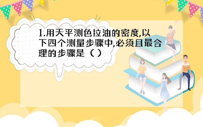 1.用天平测色拉油的密度,以下四个测量步骤中,必须且最合理的步骤是（ ）