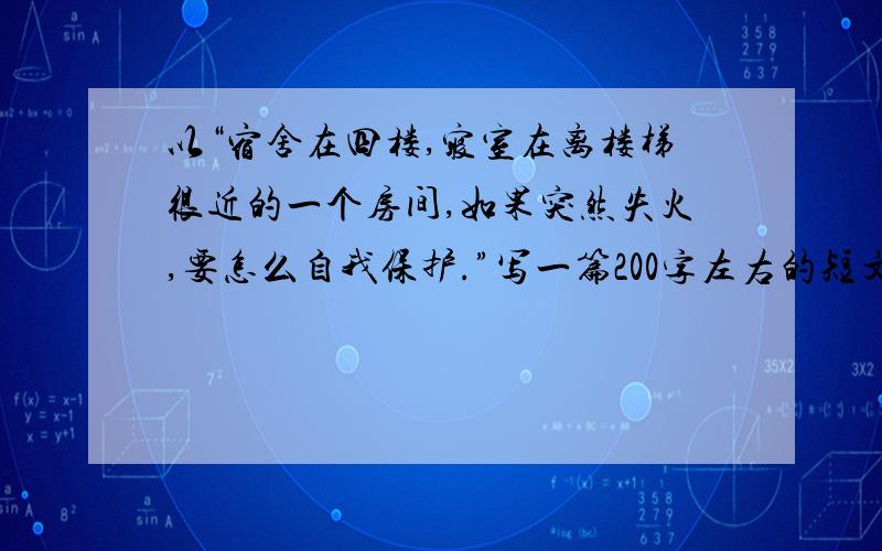 以“宿舍在四楼,寝室在离楼梯很近的一个房间,如果突然失火,要怎么自我保护.”写一篇200字左右的短文