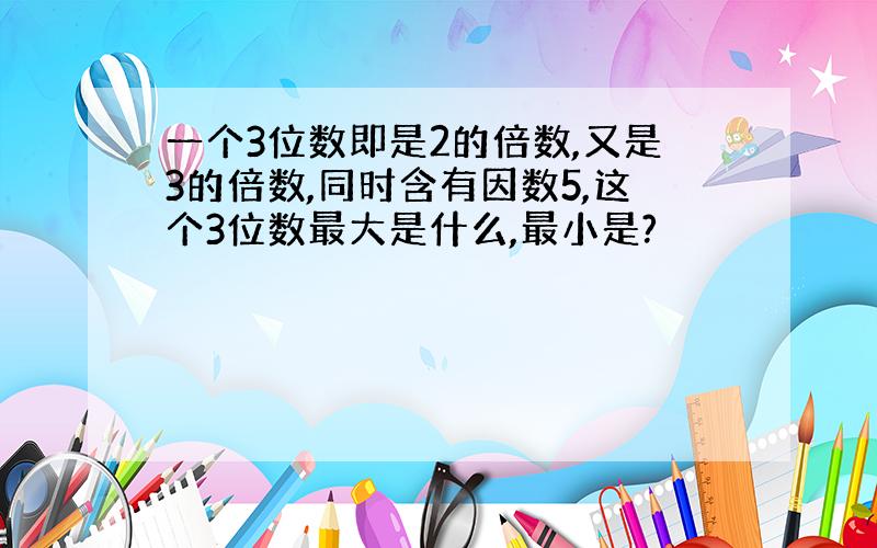 一个3位数即是2的倍数,又是3的倍数,同时含有因数5,这个3位数最大是什么,最小是?