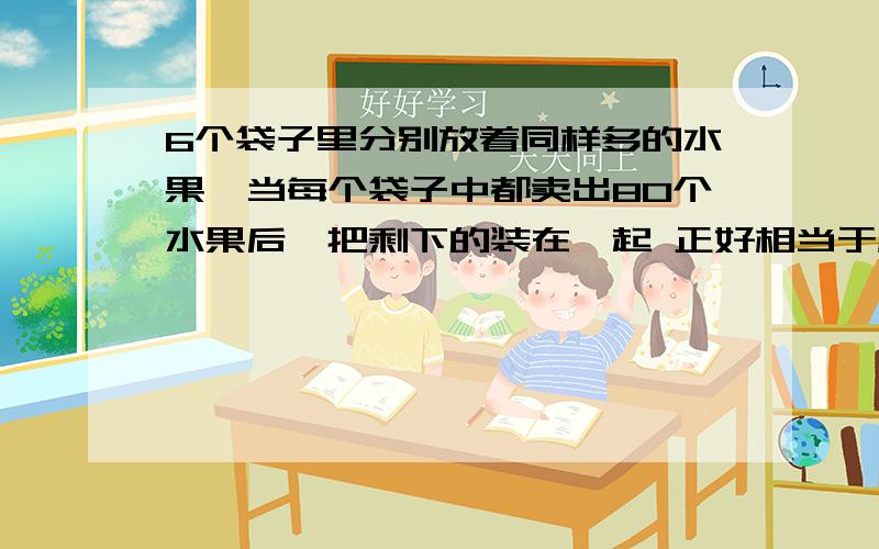 6个袋子里分别放着同样多的水果,当每个袋子中都卖出80个水果后,把剩下的装在一起 正好相当于原来的2袋子水果.求这6袋中