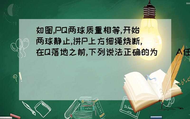 如图,PQ两球质量相等,开始两球静止,讲P上方细绳烧断,在Q落地之前,下列说法正确的为（）A任意时