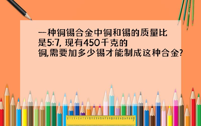 一种铜锡合金中铜和锡的质量比是5:7, 现有450千克的铜,需要加多少锡才能制成这种合金?